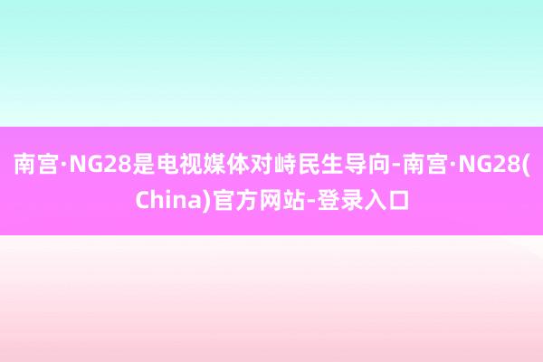 南宫·NG28是电视媒体对峙民生导向-南宫·NG28(China)官方网站-登录入口