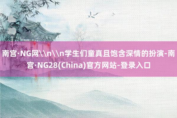 南宫·NG网\n\n学生们童真且饱含深情的扮演-南宫·NG28(China)官方网站-登录入口