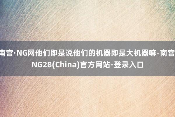 南宫·NG网他们即是说他们的机器即是大机器嘛-南宫·NG28(China)官方网站-登录入口