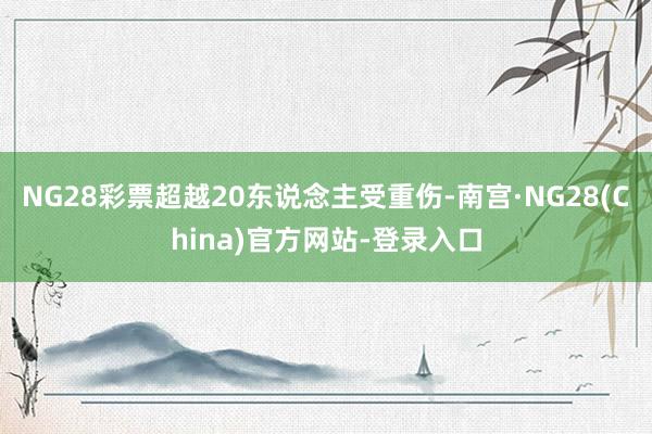 NG28彩票超越20东说念主受重伤-南宫·NG28(China)官方网站-登录入口