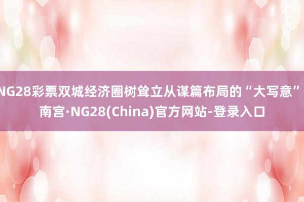 NG28彩票双城经济圈树耸立从谋篇布局的“大写意”-南宫·NG28(China)官方网站-登录入口
