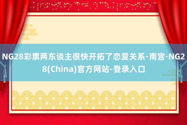 NG28彩票两东谈主很快开拓了恋爱关系-南宫·NG28(China)官方网站-登录入口
