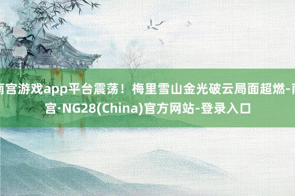 南宫游戏app平台震荡！梅里雪山金光破云局面超燃-南宫·NG28(China)官方网站-登录入口