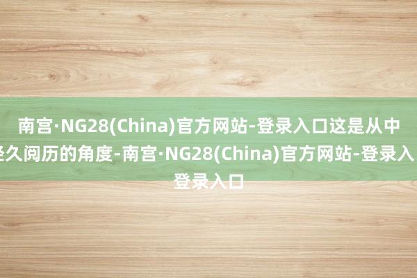 南宫·NG28(China)官方网站-登录入口这是从中经久阅历的角度-南宫·NG28(China)官方网站-登录入口