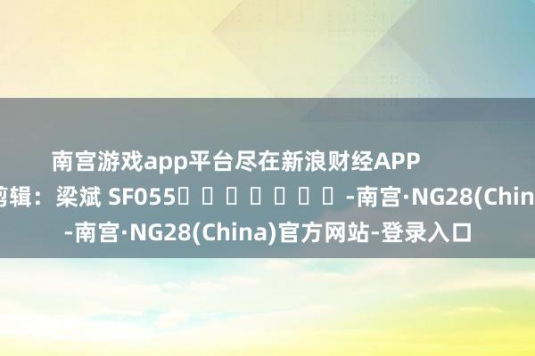 南宫游戏app平台尽在新浪财经APP            						职守剪辑：梁斌 SF055							-南宫·NG28(China)官方网站-登录入口