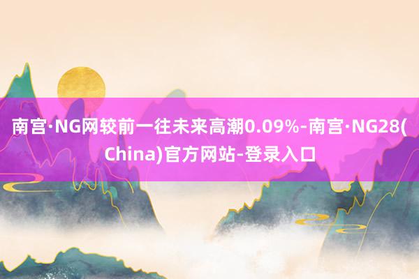 南宫·NG网较前一往未来高潮0.09%-南宫·NG28(China)官方网站-登录入口