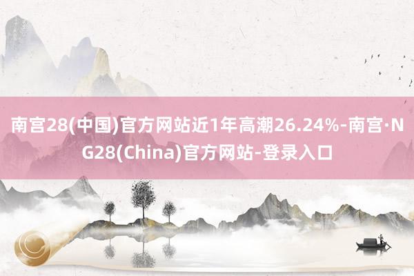 南宫28(中国)官方网站近1年高潮26.24%-南宫·NG28(China)官方网站-登录入口