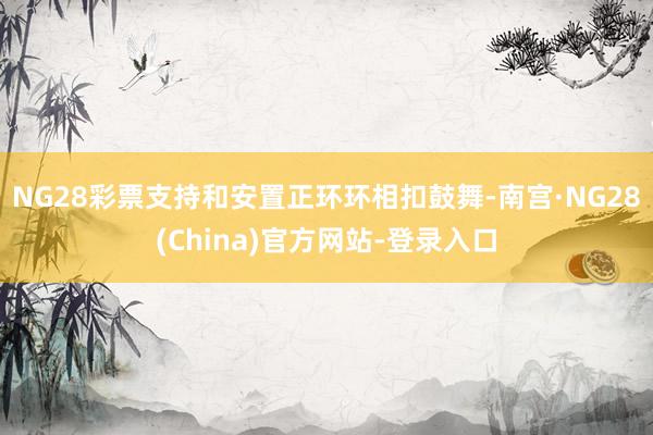 NG28彩票支持和安置正环环相扣鼓舞-南宫·NG28(China)官方网站-登录入口