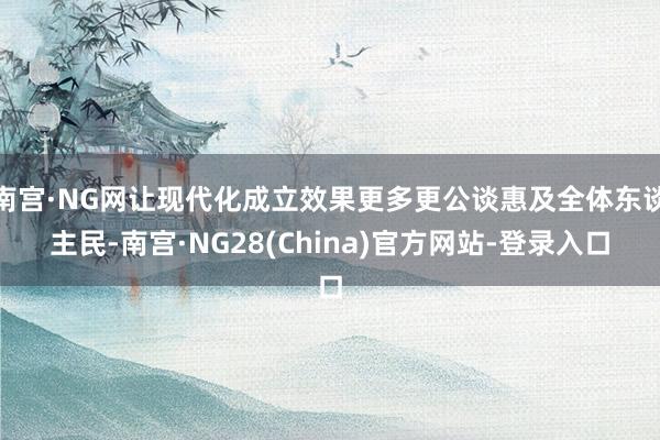 南宫·NG网让现代化成立效果更多更公谈惠及全体东谈主民-南宫·NG28(China)官方网站-登录入口