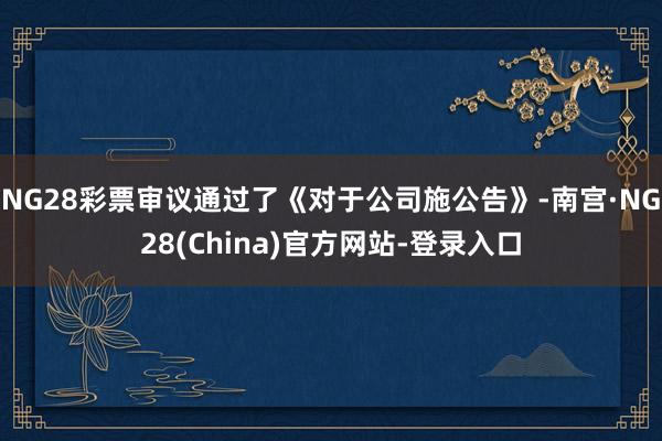NG28彩票审议通过了《对于公司施公告》-南宫·NG28(China)官方网站-登录入口