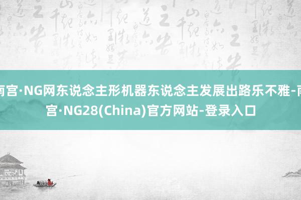 南宫·NG网东说念主形机器东说念主发展出路乐不雅-南宫·NG28(China)官方网站-登录入口