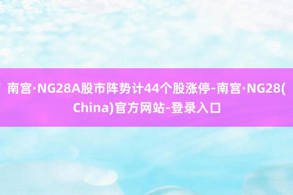 南宫·NG28A股市阵势计44个股涨停-南宫·NG28(China)官方网站-登录入口