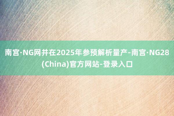 南宫·NG网并在2025年参预解析量产-南宫·NG28(China)官方网站-登录入口