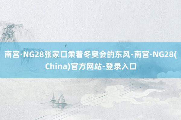 南宫·NG28张家口乘着冬奥会的东风-南宫·NG28(China)官方网站-登录入口