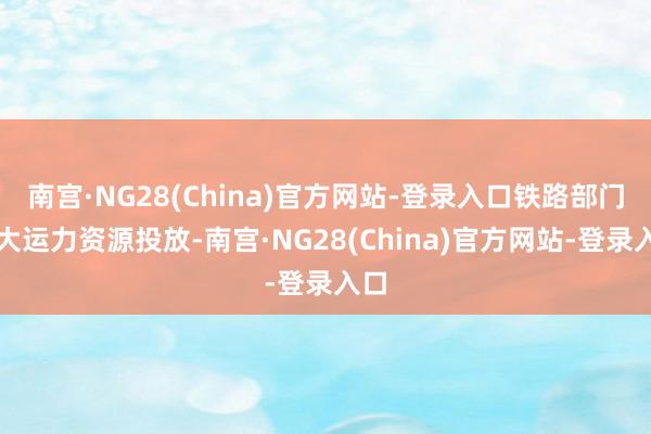 南宫·NG28(China)官方网站-登录入口铁路部门加大运力资源投放-南宫·NG28(China)官方网站-登录入口