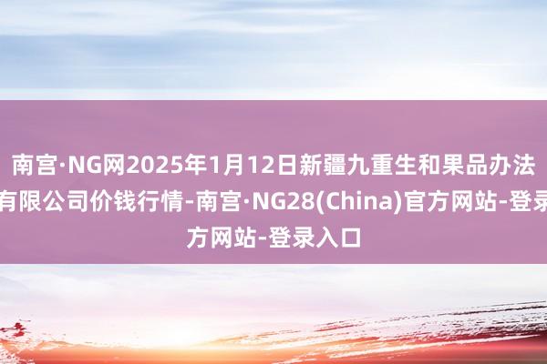 南宫·NG网2025年1月12日新疆九重生和果品办法惩处有限公司价钱行情-南宫·NG28(China)官方网站-登录入口