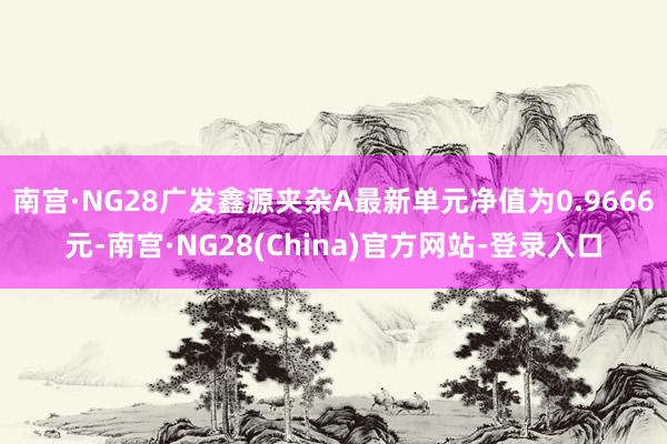 南宫·NG28广发鑫源夹杂A最新单元净值为0.9666元-南宫·NG28(China)官方网站-登录入口
