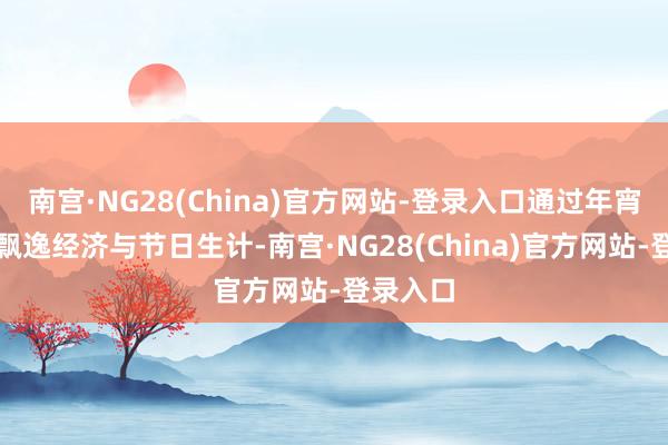 南宫·NG28(China)官方网站-登录入口通过年宵花串联飘逸经济与节日生计-南宫·NG28(China)官方网站-登录入口
