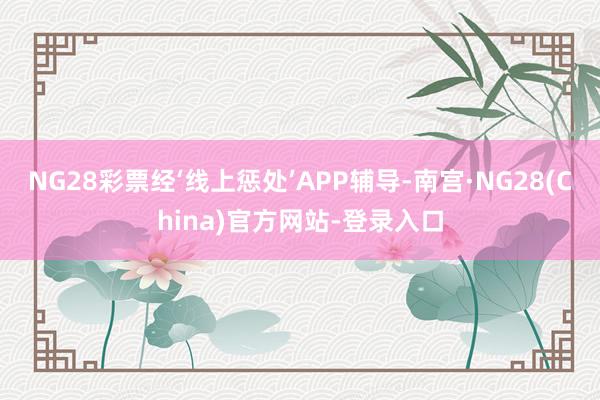 NG28彩票经‘线上惩处’APP辅导-南宫·NG28(China)官方网站-登录入口
