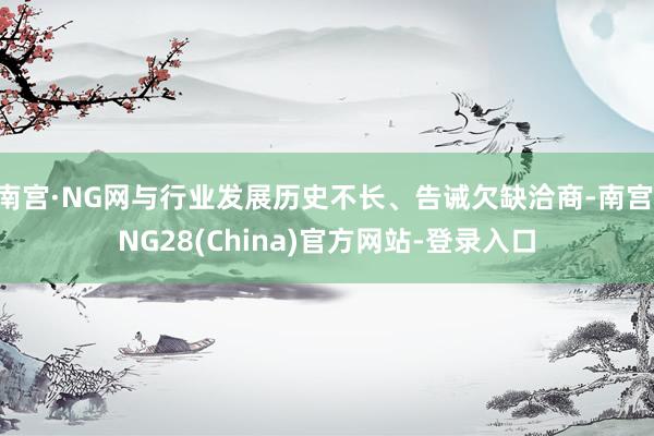 南宫·NG网与行业发展历史不长、告诫欠缺洽商-南宫·NG28(China)官方网站-登录入口