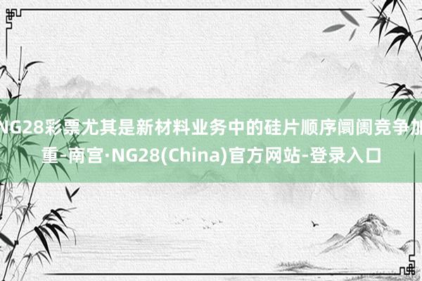 NG28彩票尤其是新材料业务中的硅片顺序阛阓竞争加重-南宫·NG28(China)官方网站-登录入口