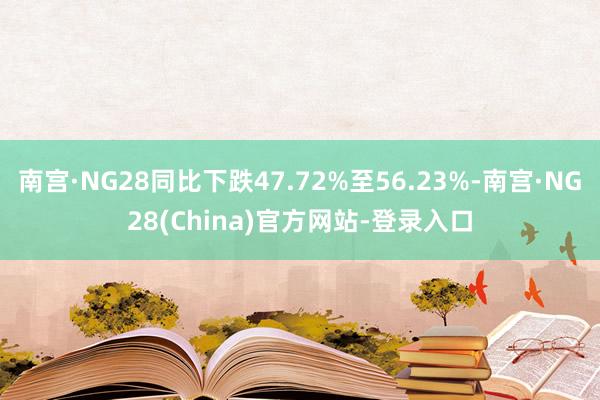 南宫·NG28同比下跌47.72%至56.23%-南宫·NG28(China)官方网站-登录入口
