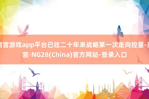 南宫游戏app平台已往二十年来战略第一次走向控量-南宫·NG28(China)官方网站-登录入口