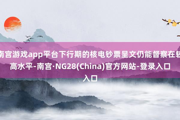 南宫游戏app平台下行期的核电钞票呈文仍能督察在较高水平-南宫·NG28(China)官方网站-登录入口