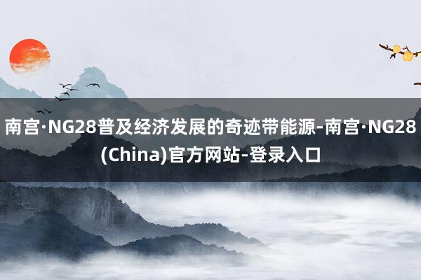南宫·NG28普及经济发展的奇迹带能源-南宫·NG28(China)官方网站-登录入口