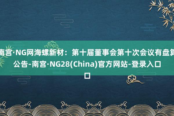 南宫·NG网海螺新材：第十届董事会第十次会议有盘算公告-南宫·NG28(China)官方网站-登录入口