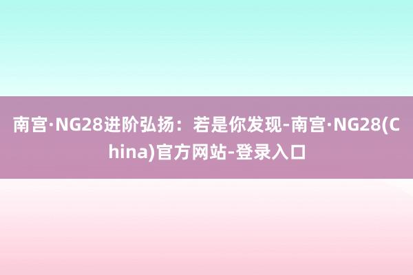 南宫·NG28进阶弘扬：若是你发现-南宫·NG28(China)官方网站-登录入口