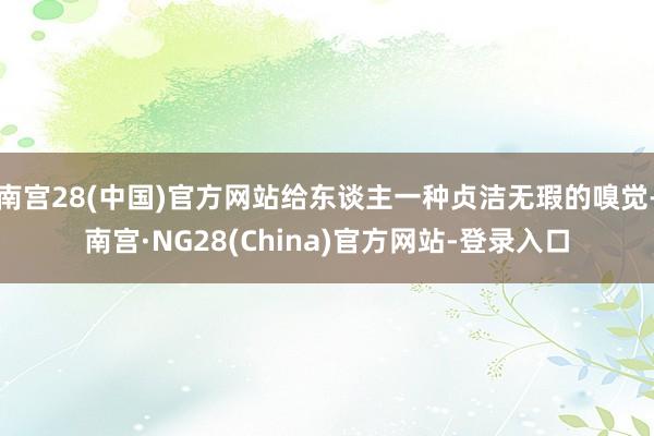 南宫28(中国)官方网站给东谈主一种贞洁无瑕的嗅觉-南宫·NG28(China)官方网站-登录入口