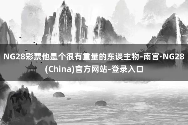 NG28彩票他是个很有重量的东谈主物-南宫·NG28(China)官方网站-登录入口