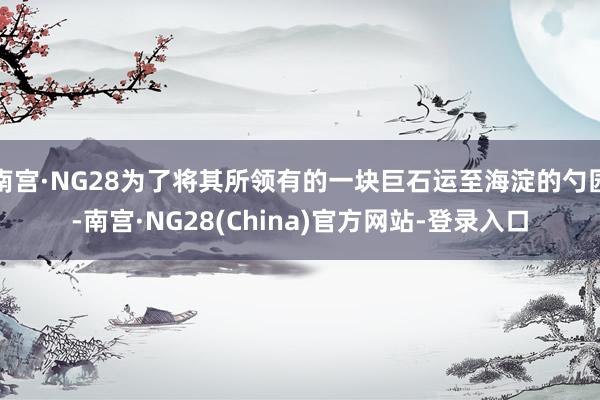 南宫·NG28为了将其所领有的一块巨石运至海淀的勺园-南宫·NG28(China)官方网站-登录入口