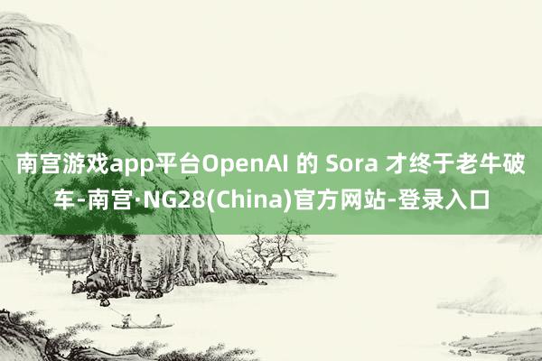 南宫游戏app平台OpenAI 的 Sora 才终于老牛破车-南宫·NG28(China)官方网站-登录入口
