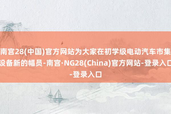 南宫28(中国)官方网站为大家在初学级电动汽车市集设备新的幅员-南宫·NG28(China)官方网站-登录入口