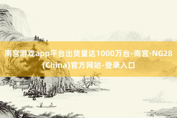 南宫游戏app平台出货量达1000万台-南宫·NG28(China)官方网站-登录入口