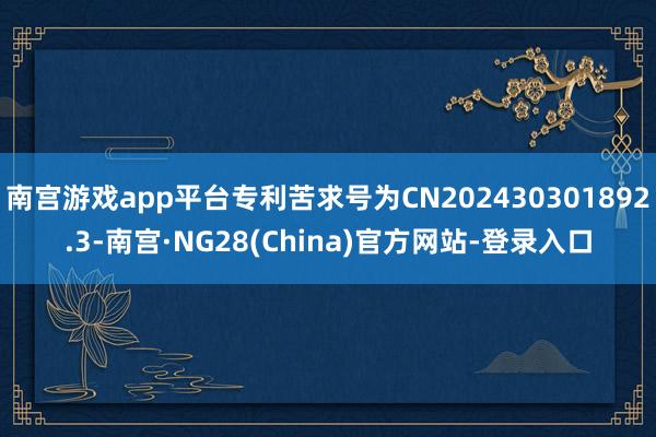 南宫游戏app平台专利苦求号为CN202430301892.3-南宫·NG28(China)官方网站-登录入口