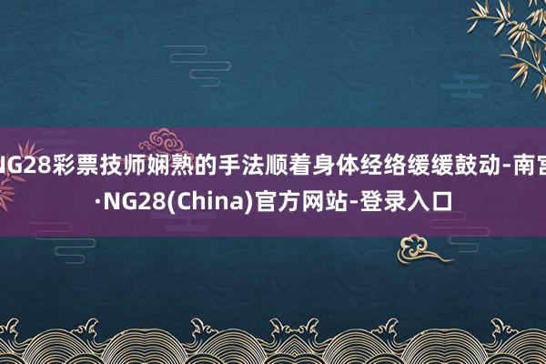 NG28彩票技师娴熟的手法顺着身体经络缓缓鼓动-南宫·NG28(China)官方网站-登录入口