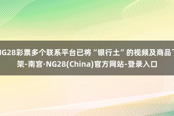 NG28彩票多个联系平台已将“银行土”的视频及商品下架-南宫·NG28(China)官方网站-登录入口