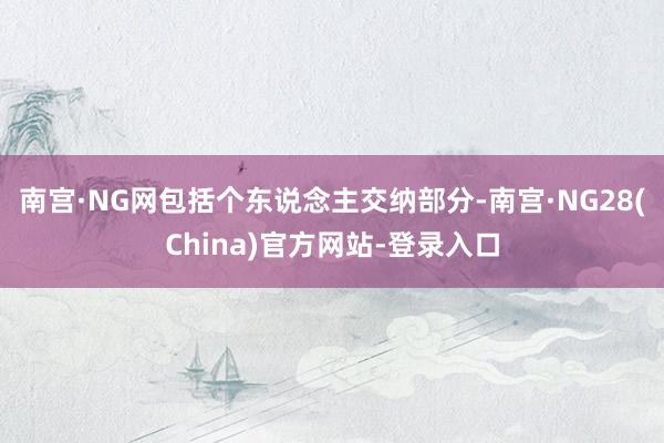 南宫·NG网包括个东说念主交纳部分-南宫·NG28(China)官方网站-登录入口