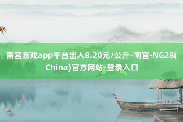 南宫游戏app平台出入8.20元/公斤-南宫·NG28(China)官方网站-登录入口