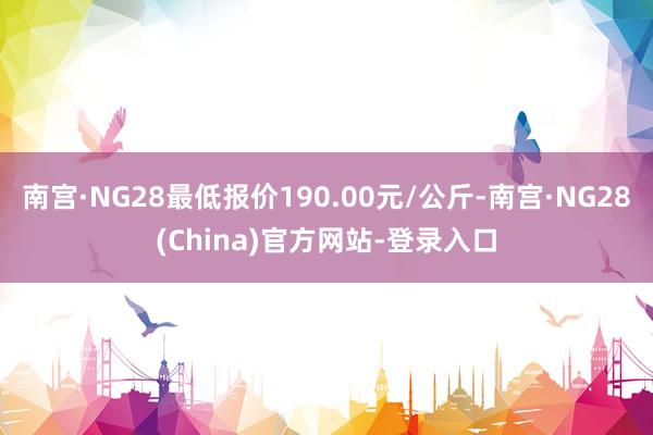 南宫·NG28最低报价190.00元/公斤-南宫·NG28(China)官方网站-登录入口