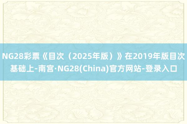 NG28彩票《目次（2025年版）》在2019年版目次基础上-南宫·NG28(China)官方网站-登录入口