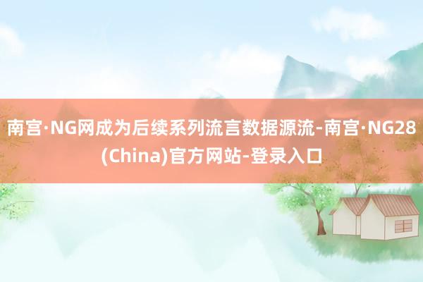 南宫·NG网成为后续系列流言数据源流-南宫·NG28(China)官方网站-登录入口