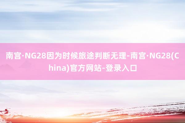 南宫·NG28因为时候旅途判断无理-南宫·NG28(China)官方网站-登录入口