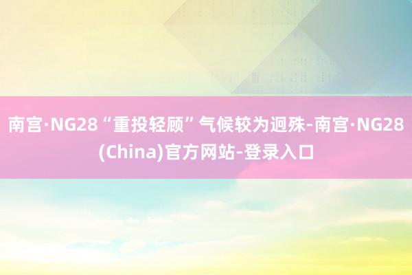 南宫·NG28“重投轻顾”气候较为迥殊-南宫·NG28(China)官方网站-登录入口