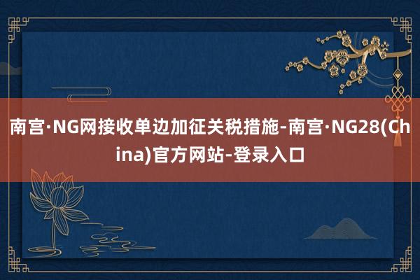 南宫·NG网接收单边加征关税措施-南宫·NG28(China)官方网站-登录入口