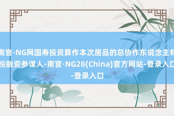南宫·NG网国寿投资算作本次居品的总协作东说念主和投融资参谋人-南宫·NG28(China)官方网站-登录入口