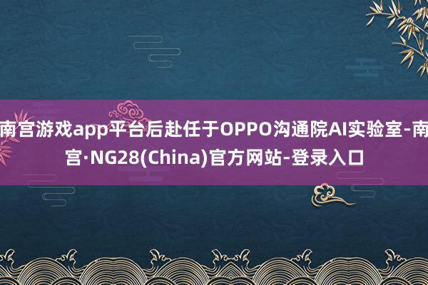 南宫游戏app平台后赴任于OPPO沟通院AI实验室-南宫·NG28(China)官方网站-登录入口